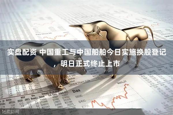 实盘配资 中国重工与中国船舶今日实施换股登记,明日正式终止上市