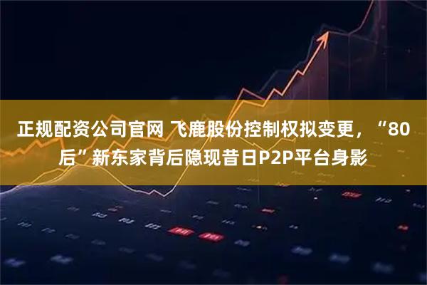 正规配资公司官网 飞鹿股份控制权拟变更，“80后”新东家背后隐现昔日P2P平台身影