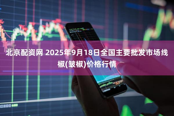 北京配资网 2025年9月18日全国主要批发市场线椒(皱椒)价格行情
