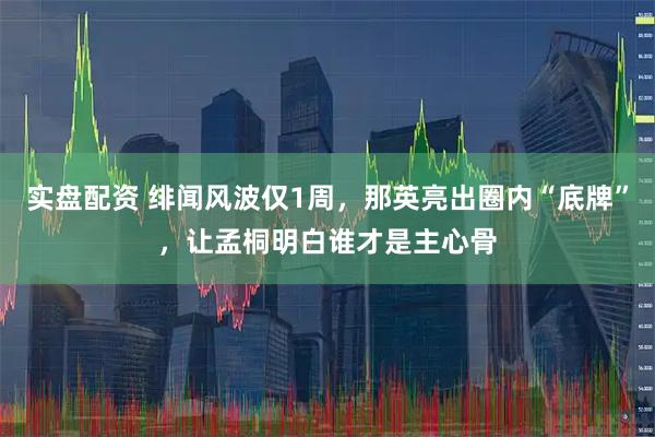 实盘配资 绯闻风波仅1周,那英亮出圈内“底牌”,让孟桐明白谁才是主心骨
