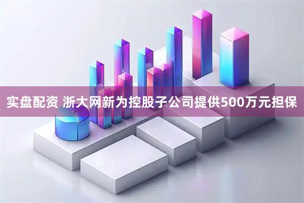 实盘配资 浙大网新为控股子公司提供500万元担保