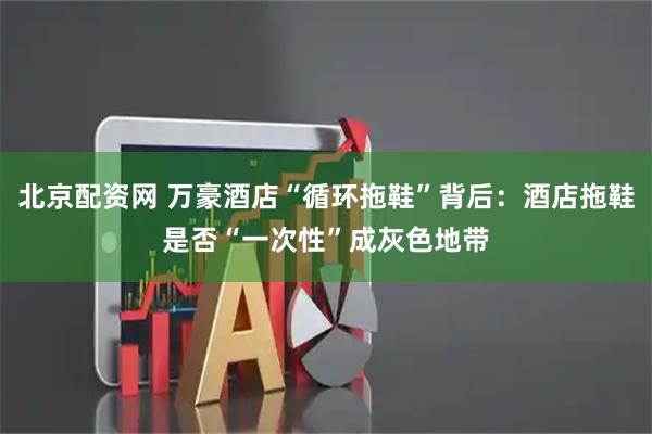 北京配资网 万豪酒店“循环拖鞋”背后:酒店拖鞋是否“一次性”成灰色地带