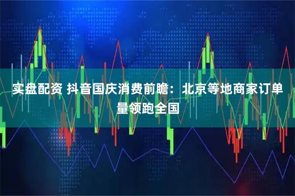 实盘配资 抖音国庆消费前瞻:北京等地商家订单量领跑全国