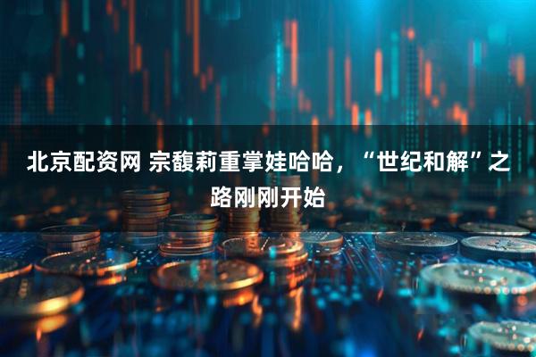 北京配资网 宗馥莉重掌娃哈哈，“世纪和解”之路刚刚开始