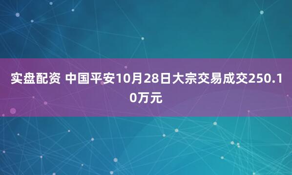 实盘配资 中国平安10月28日大宗交易成交250.10万元