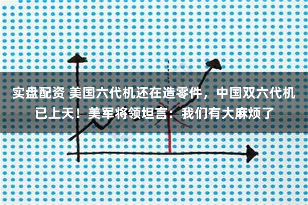 实盘配资 美国六代机还在造零件，中国双六代机已上天！美军将领坦言：我们有大麻烦了