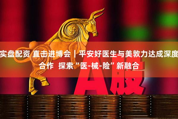 实盘配资 直击进博会｜平安好医生与美敦力达成深度合作  探索“医-械-险”新融合