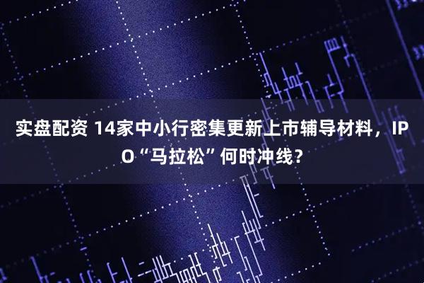 实盘配资 14家中小行密集更新上市辅导材料，IPO“马拉松”何时冲线？