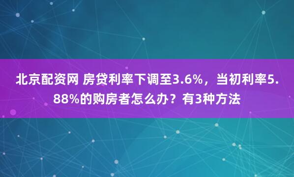 北京配资网 房贷利率下调至3.6%，当初利率5.88%的购房者怎么办？有3种方法