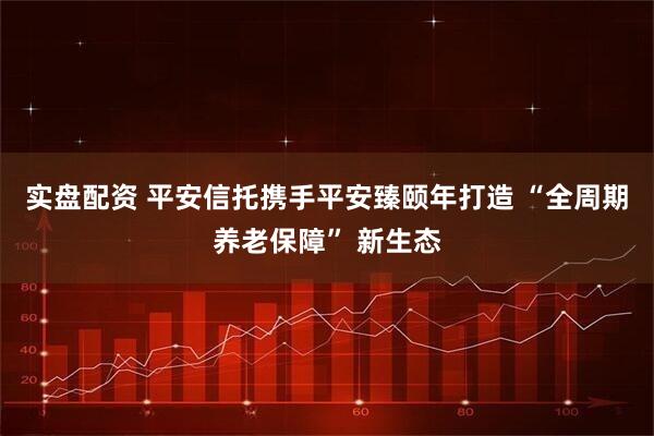 实盘配资 平安信托携手平安臻颐年打造 “全周期养老保障” 新生态