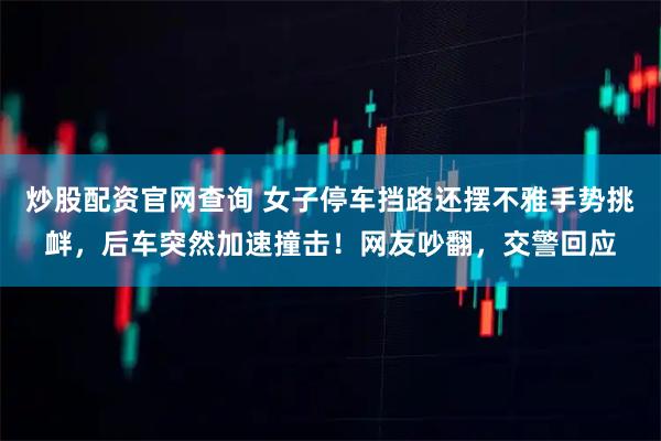 炒股配资官网查询 女子停车挡路还摆不雅手势挑衅，后车突然加速撞击！网友吵翻，交警回应