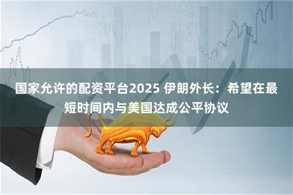 国家允许的配资平台2025 伊朗外长：希望在最短时间内与美国达成公平协议