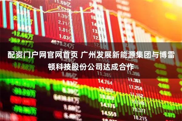 配资门户网官网首页 广州发展新能源集团与博雷顿科技股份公司达成合作