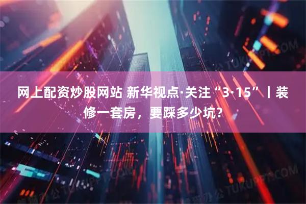 网上配资炒股网站 新华视点·关注“3·15”丨装修一套房，要踩多少坑？