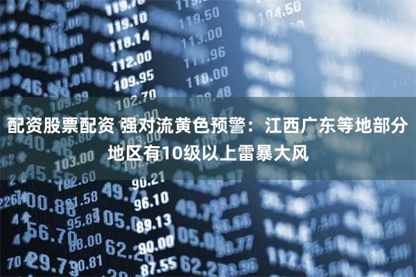 配资股票配资 强对流黄色预警：江西广东等地部分地区有10级以上雷暴大风