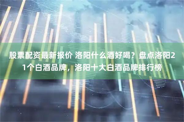 股票配资最新报价 洛阳什么酒好喝？盘点洛阳21个白酒品牌，洛阳十大白酒品牌排行榜