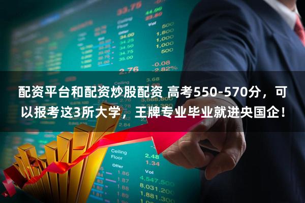 配资平台和配资炒股配资 高考550-570分，可以报考这3所大学，王牌专业毕业就进央国企！