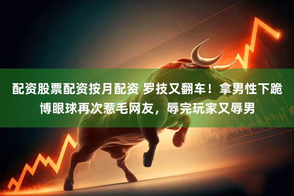 配资股票配资按月配资 罗技又翻车！拿男性下跪博眼球再次惹毛网友，辱完玩家又辱男