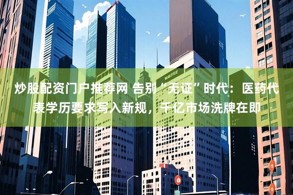 炒股配资门户推荐网 告别“无证”时代：医药代表学历要求写入新规，千亿市场洗牌在即