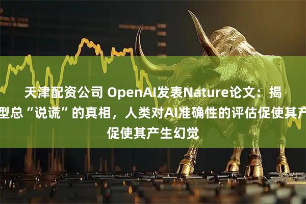 天津配资公司 OpenAI发表Nature论文：揭开AI模型总“说谎”的真相，人类对AI准确性的评估促使其产生幻觉