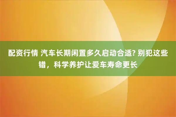 配资行情 汽车长期闲置多久启动合适? 别犯这些错，科学养护让爱车寿命更长