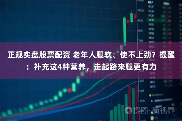 正规实盘股票配资 老年人腿软、使不上劲？提醒：补充这4种营养，走起路来腿更有力