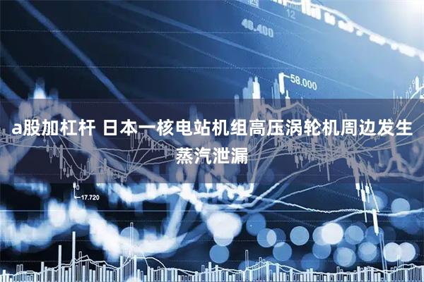 a股加杠杆 日本一核电站机组高压涡轮机周边发生蒸汽泄漏