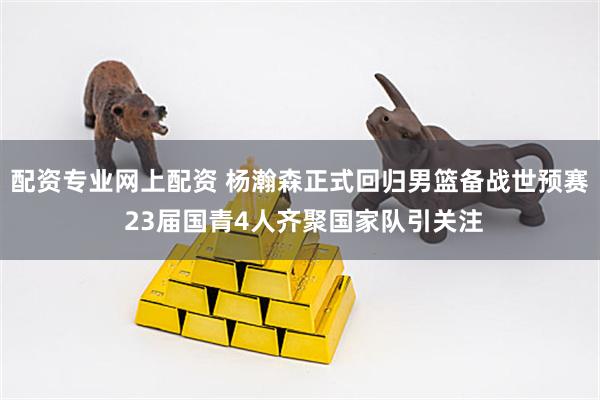 配资专业网上配资 杨瀚森正式回归男篮备战世预赛 23届国青4人齐聚国家队引关注