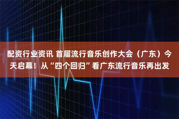 配资行业资讯 首届流行音乐创作大会（广东）今天启幕！从“四个回归”看广东流行音乐再出发